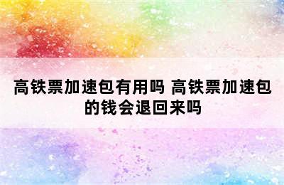 高铁票加速包有用吗 高铁票加速包的钱会退回来吗